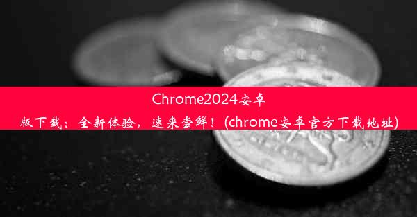 Chrome2024安卓版下载：全新体验，速来尝鲜！(chrome安卓官方下载地址)