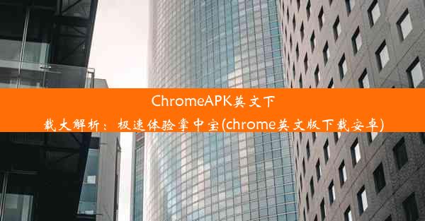 ChromeAPK英文下载大解析：极速体验掌中宝(chrome英文版下载安卓)