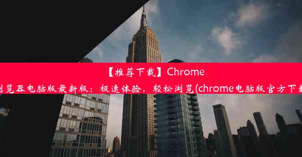 【推荐下载】Chrome浏览器电脑版最新版：极速体验，轻松浏览(chrome电脑版官方下载)