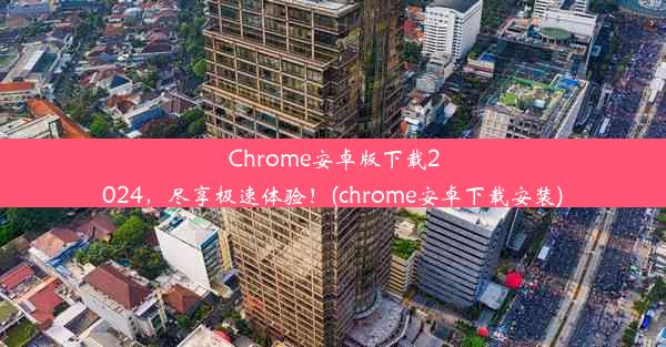 Chrome安卓版下载2024，尽享极速体验！(chrome安卓下载安装)