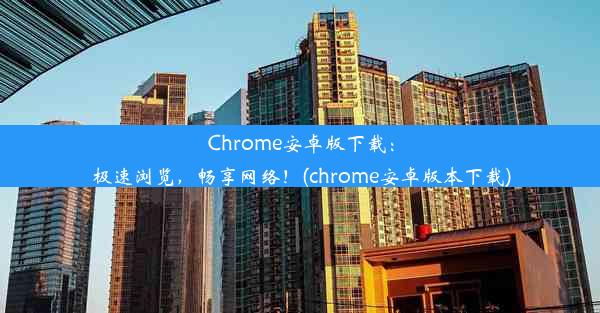 Chrome安卓版下载：极速浏览，畅享网络！(chrome安卓版本下载)