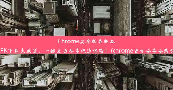 Chrome安卓版各版本APK下载大放送，一键点击尽享极速体验！(chrome官方安卓安装包)