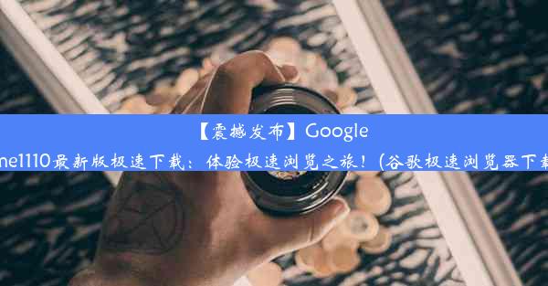 【震撼发布】GoogleChrome1110最新版极速下载：体验极速浏览之旅！(谷歌极速浏览器下载安装)