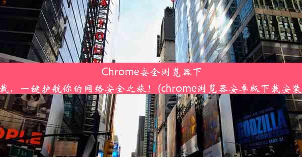 Chrome安全浏览器下载，一键护航你的网络安全之旅！(chrome浏览器安卓版下载安装)