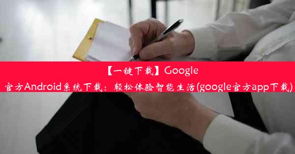 【一键下载】Google官方Android系统下载：轻松体验智能生活(google官方app下载)