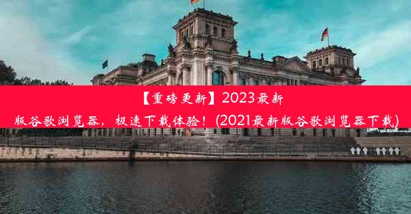 【重磅更新】2023最新版谷歌浏览器，极速下载体验！(2021最新版谷歌浏览器下载)