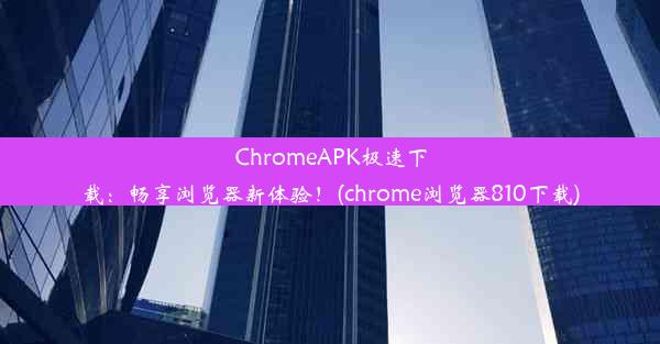 ChromeAPK极速下载：畅享浏览器新体验！(chrome浏览器810下载)