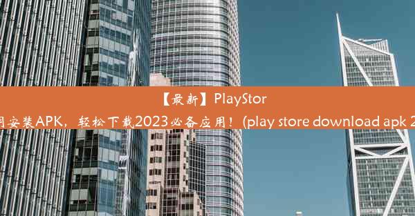 【最新】PlayStore应用安装APK，轻松下载2023必备应用！(play store download apk 2