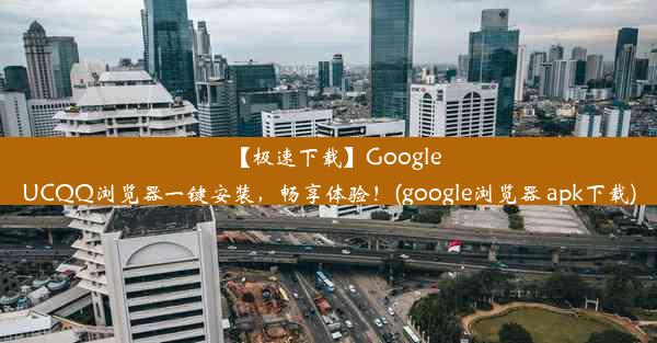 【极速下载】GoogleUCQQ浏览器一键安装，畅享体验！(google浏览器 apk下载)