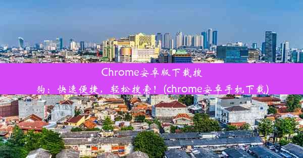 Chrome安卓版下载搜狗：快速便捷，轻松搜索！(chrome安卓手机下载)