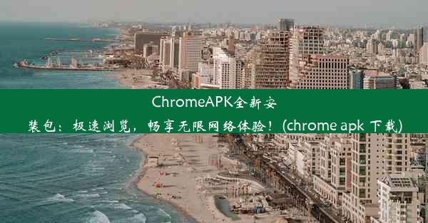 ChromeAPK全新安装包：极速浏览，畅享无限网络体验！(chrome apk 下载)