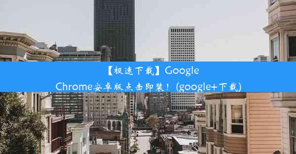 【极速下载】GoogleChrome安卓版点击即装！(google+下载)