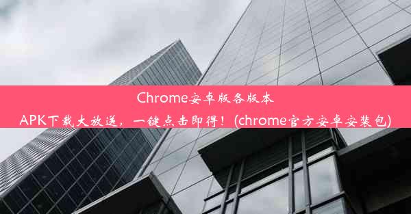 Chrome安卓版各版本APK下载大放送，一键点击即得！(chrome官方安卓安装包)