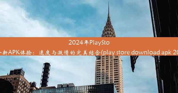 2024年PlayStore全新APK体验：速度与激情的完美结合(play store download apk 202