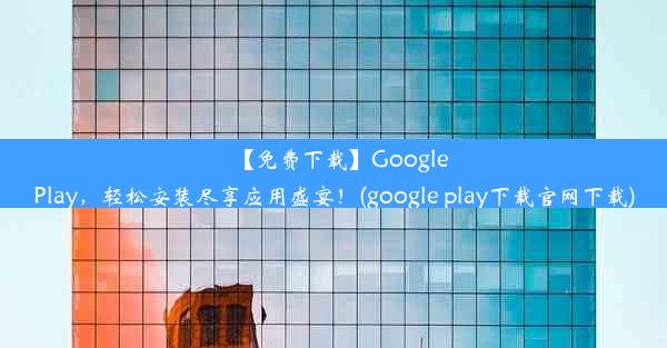 【免费下载】GooglePlay，轻松安装尽享应用盛宴！(google play下载官网下载)