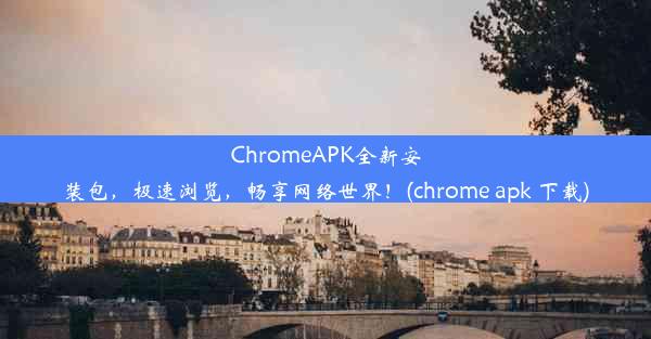 ChromeAPK全新安装包，极速浏览，畅享网络世界！(chrome apk 下载)