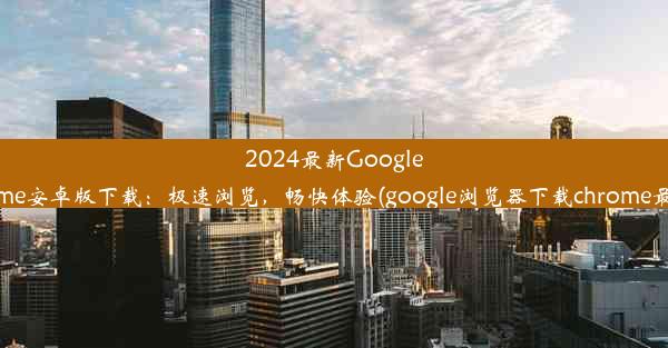 2024最新GoogleChrome安卓版下载：极速浏览，畅快体验(google浏览器下载chrome最新版)