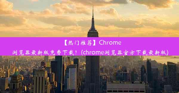 【热门推荐】Chrome浏览器最新版免费下载！(chrome浏览器官方下载最新版)