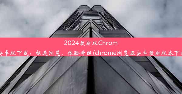 2024最新版Chrome安卓版下载：极速浏览，体验升级(chrome浏览器安卓最新版本下载)