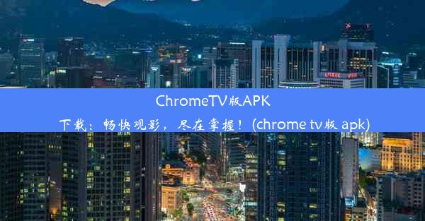 ChromeTV版APK下载：畅快观影，尽在掌握！(chrome tv版 apk)