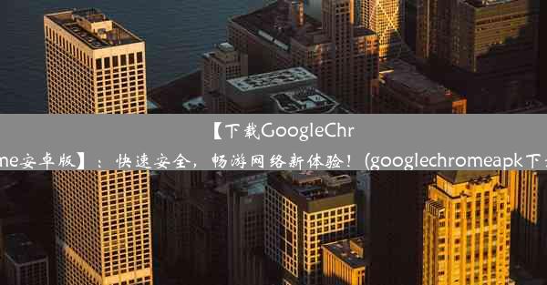 【下载GoogleChrome安卓版】：快速安全，畅游网络新体验！(googlechromeapk下载)