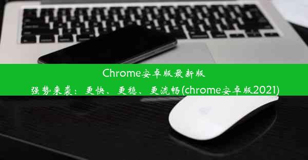 Chrome安卓版最新版强势来袭：更快、更稳、更流畅(chrome安卓版2021)