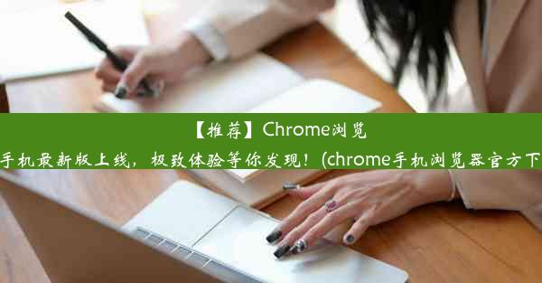 【推荐】Chrome浏览器手机最新版上线，极致体验等你发现！(chrome手机浏览器官方下载)