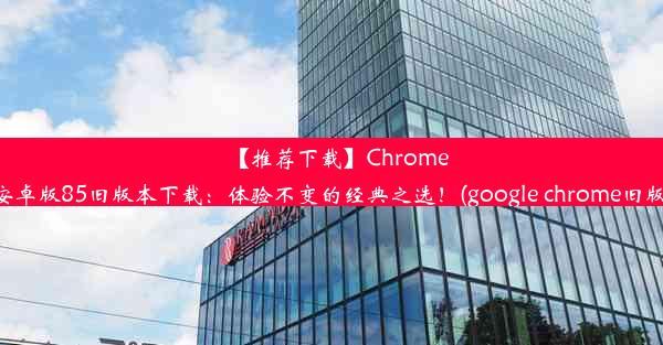 【推荐下载】Chrome安卓版85旧版本下载：体验不变的经典之选！(google chrome旧版)