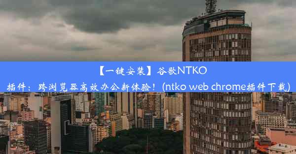 【一键安装】谷歌NTKO插件：跨浏览器高效办公新体验！(ntko web chrome插件下载)