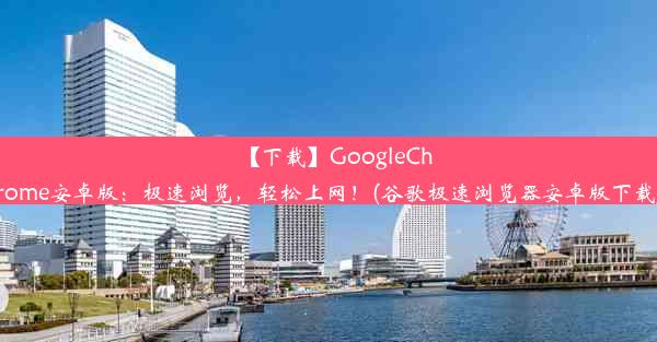 【下载】GoogleChrome安卓版：极速浏览，轻松上网！(谷歌极速浏览器安卓版下载)