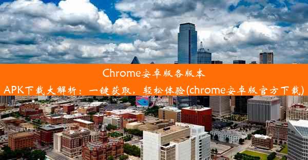 Chrome安卓版各版本APK下载大解析：一键获取，轻松体验(chrome安卓版官方下载)