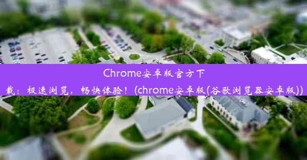 Chrome安卓版官方下载：极速浏览，畅快体验！(chrome安卓版(谷歌浏览器安卓版))