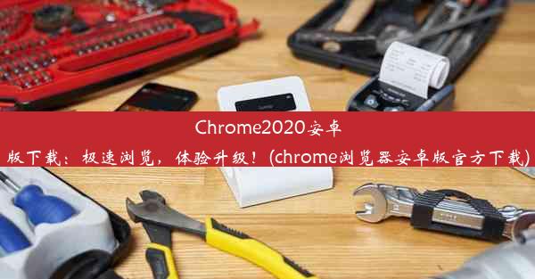 Chrome2020安卓版下载：极速浏览，体验升级！(chrome浏览器安卓版官方下载)