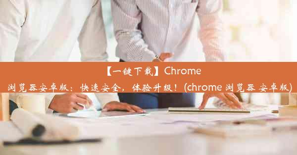 【一键下载】Chrome浏览器安卓版：快速安全，体验升级！(chrome 浏览器 安卓版)