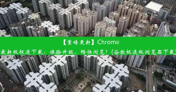 【重磅更新】Chrome最新版极速下载：体验升级，畅快浏览！(谷歌极速版浏览器下载)