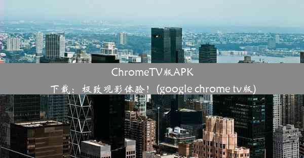 ChromeTV版APK下载：极致观影体验！(google chrome tv版)