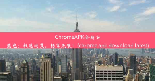 ChromeAPK全新安装包：极速浏览，畅享无限！(chrome apk download latest)