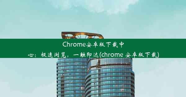 Chrome安卓版下载中心：极速浏览，一触即达(chrome 安卓版下载)