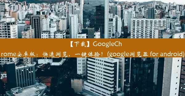 【下载】GoogleChrome安卓版：快速浏览，一键体验！(google浏览器 for android)