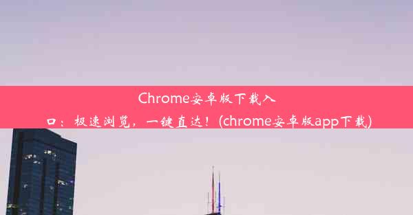 Chrome安卓版下载入口：极速浏览，一键直达！(chrome安卓版app下载)