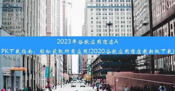 2023年谷歌应用商店APK下载指南：轻松获取所需应用(2020谷歌应用商店最新版下载)