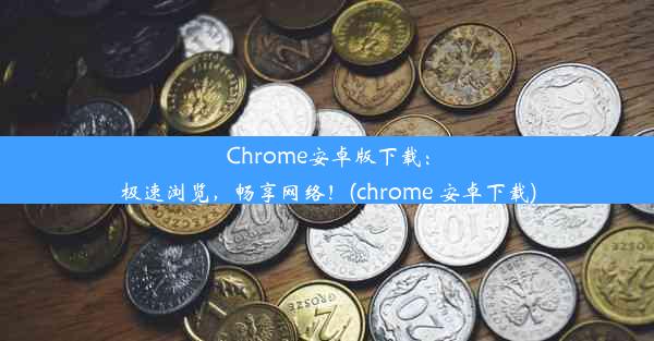 Chrome安卓版下载：极速浏览，畅享网络！(chrome 安卓下载)