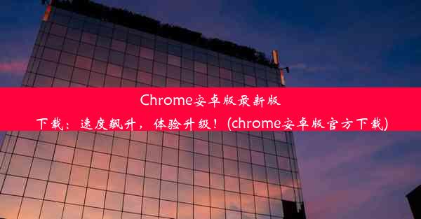 Chrome安卓版最新版下载：速度飙升，体验升级！(chrome安卓版官方下载)