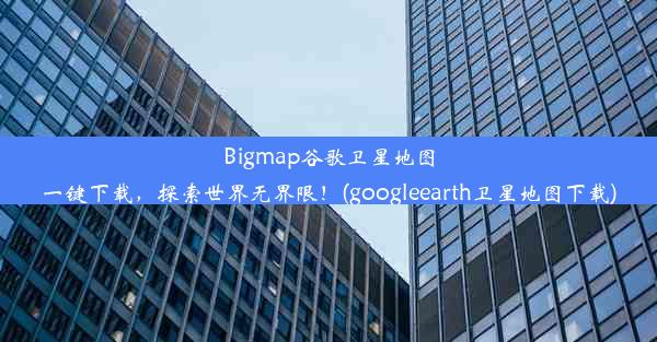 Bigmap谷歌卫星地图一键下载，探索世界无界限！(googleearth卫星地图下载)