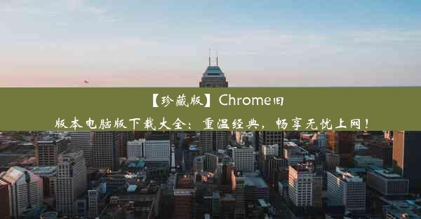 【珍藏版】Chrome旧版本电脑版下载大全：重温经典，畅享无忧上网！