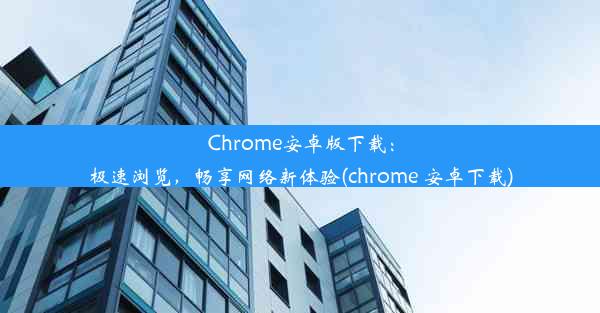 Chrome安卓版下载：极速浏览，畅享网络新体验(chrome 安卓下载)