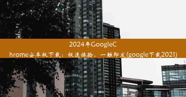 2024年GoogleChrome安卓版下载：极速体验，一触即发(google下载2021)