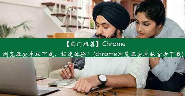 【热门推荐】Chrome浏览器安卓版下载，极速体验！(chrome浏览器安卓版官方下载)