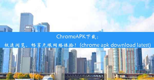 ChromeAPK下载：极速浏览，畅享无限网络体验！(chrome apk download latest)