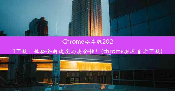 Chrome安卓版2021下载：体验全新速度与安全性！(chrome安卓官方下载)